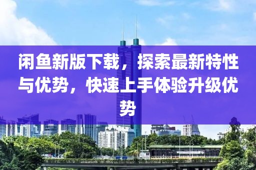 闲鱼新版下载，探索最新特性与优势，快速上手体验升级优势