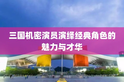 三国机密演员演绎经典角色的魅力与才华