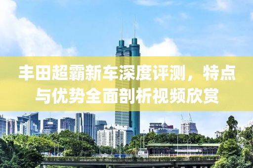 丰田超霸新车深度评测，特点与优势全面剖析视频欣赏