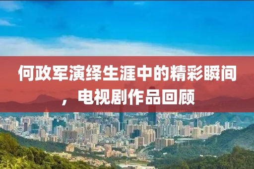 何政军演绎生涯中的精彩瞬间，电视剧作品回顾