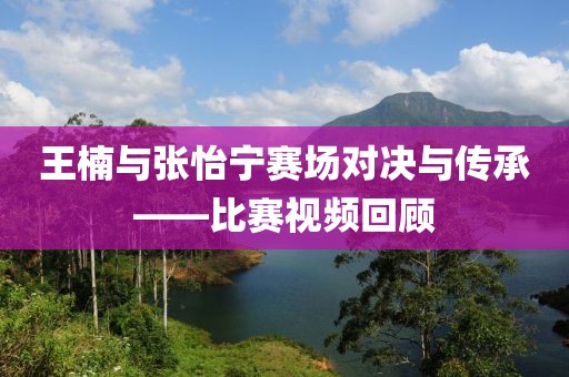 王楠与张怡宁赛场对决与传承——比赛视频回顾