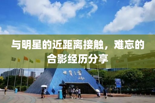 与明星的近距离接触，难忘的合影经历分享