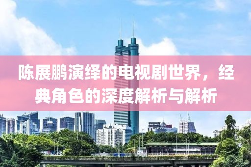 陈展鹏演绎的电视剧世界，经典角色的深度解析与解析