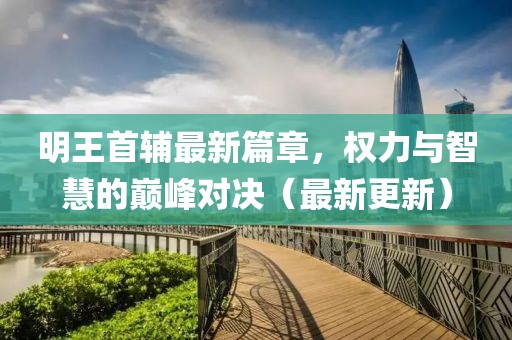 明王首辅最新篇章，权力与智慧的巅峰对决（最新更新）