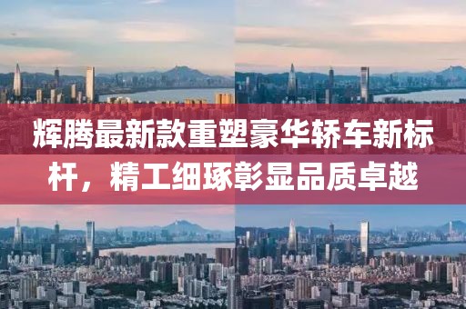 辉腾最新款重塑豪华轿车新标杆，精工细琢彰显品质卓越