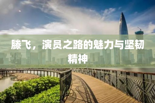 滕飞，演员之路的魅力与坚韧精神