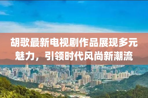 胡歌最新电视剧作品展现多元魅力，引领时代风尚新潮流