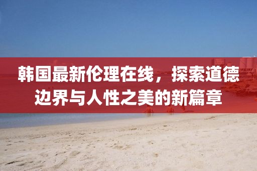 韩国最新伦理在线，探索道德边界与人性之美的新篇章