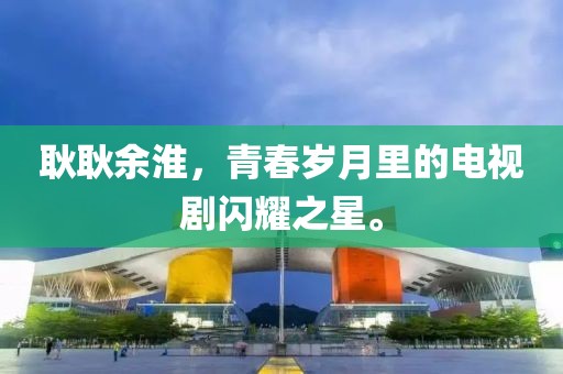 耿耿余淮，青春岁月里的电视剧闪耀之星。