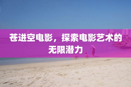 苍进空电影，探索电影艺术的无限潜力