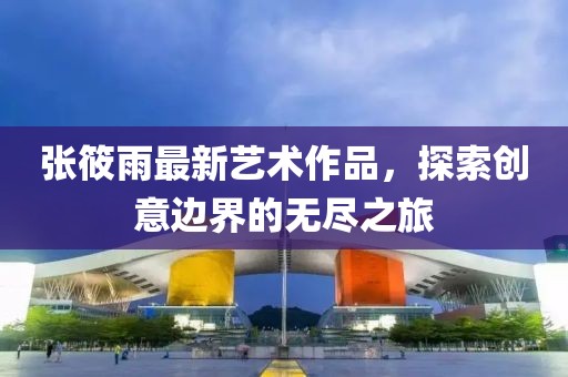 张筱雨最新艺术作品，探索创意边界的无尽之旅