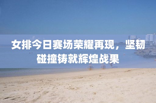女排今日赛场荣耀再现，坚韧碰撞铸就辉煌战果