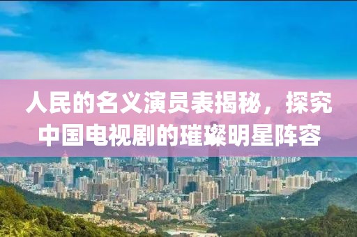 人民的名义演员表揭秘，探究中国电视剧的璀璨明星阵容