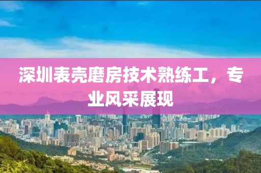 深圳表壳磨房技术熟练工，专业风采展现