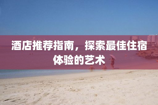 酒店推荐指南，探索最佳住宿体验的艺术
