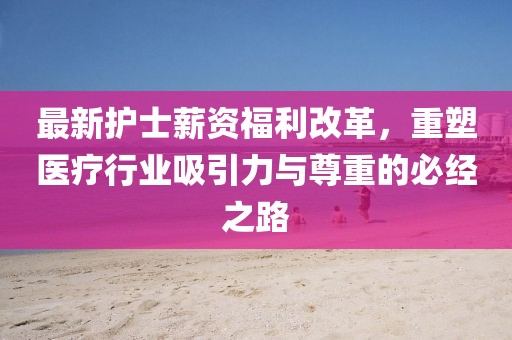 最新护士薪资福利改革，重塑医疗行业吸引力与尊重的必经之路