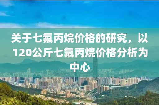 关于七氟丙烷价格的研究，以120公斤七氟丙烷价格分析为中心