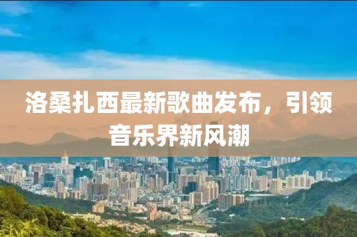 洛桑扎西最新歌曲发布，引领音乐界新风潮