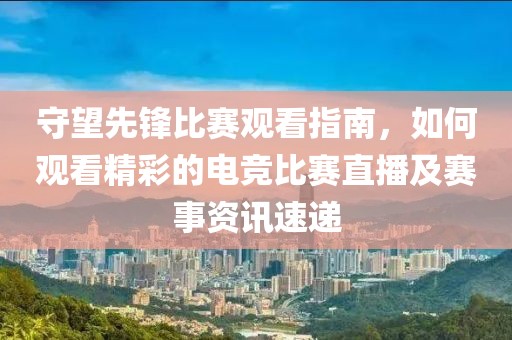 守望先锋比赛观看指南，如何观看精彩的电竞比赛直播及赛事资讯速递