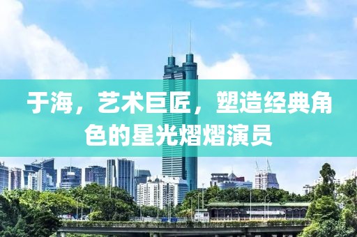 于海，艺术巨匠，塑造经典角色的星光熠熠演员