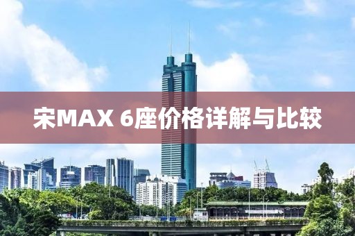 宋MAX 6座价格详解与比较