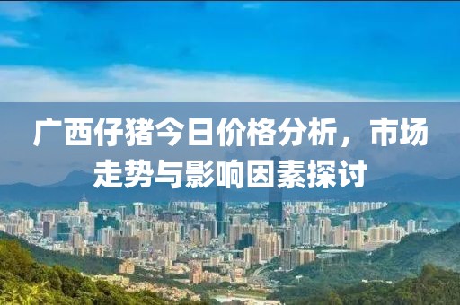 广西仔猪今日价格分析，市场走势与影响因素探讨