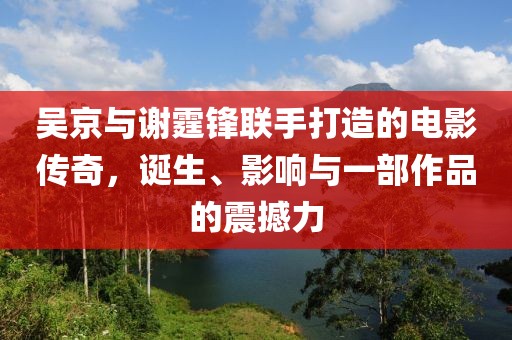 吴京与谢霆锋联手打造的电影传奇，诞生、影响与一部作品的震撼力