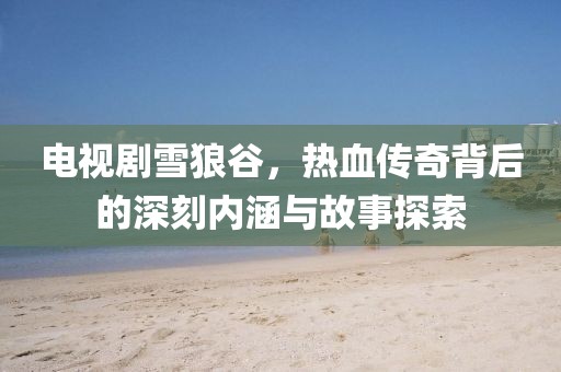 电视剧雪狼谷，热血传奇背后的深刻内涵与故事探索