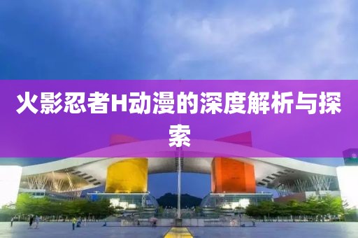 火影忍者H动漫的深度解析与探索