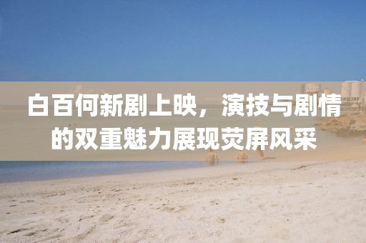 白百何新剧上映，演技与剧情的双重魅力展现荧屏风采
