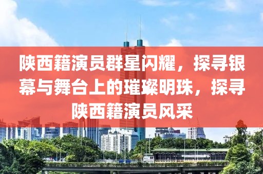 陕西籍演员群星闪耀，探寻银幕与舞台上的璀璨明珠，探寻陕西籍演员风采