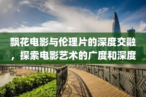 飘花电影与伦理片的深度交融，探索电影艺术的广度和深度