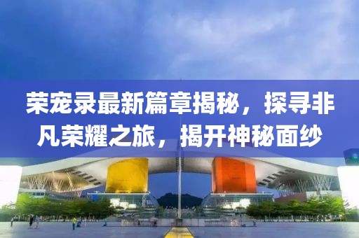 荣宠录最新篇章揭秘，探寻非凡荣耀之旅，揭开神秘面纱