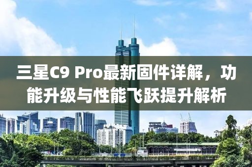 三星C9 Pro最新固件详解，功能升级与性能飞跃提升解析