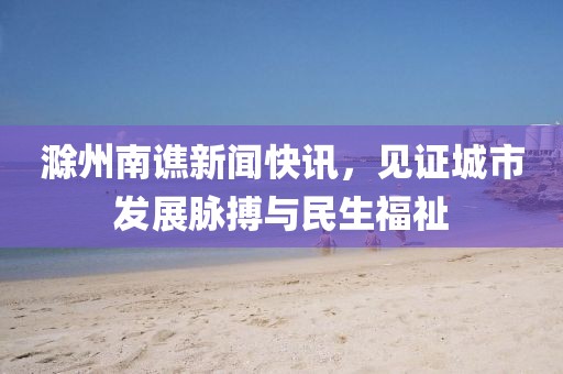 滁州南谯新闻快讯，见证城市发展脉搏与民生福祉
