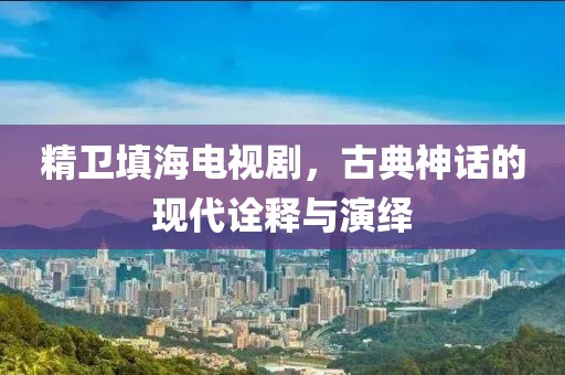 精卫填海电视剧，古典神话的现代诠释与演绎