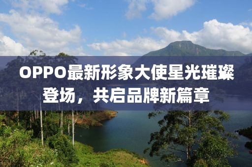 OPPO最新形象大使星光璀璨登场，共启品牌新篇章