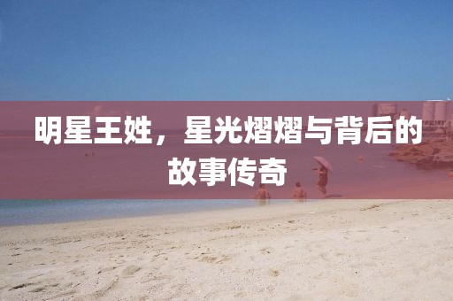 明星王姓，星光熠熠与背后的故事传奇