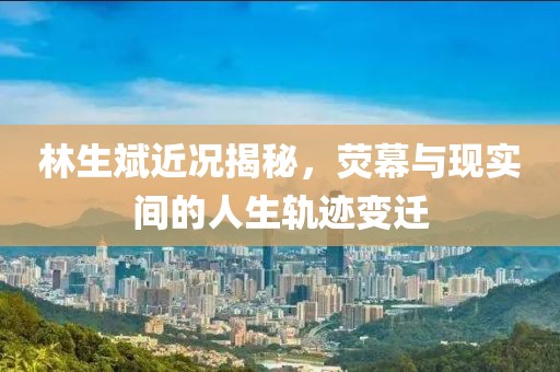 林生斌近况揭秘，荧幕与现实间的人生轨迹变迁