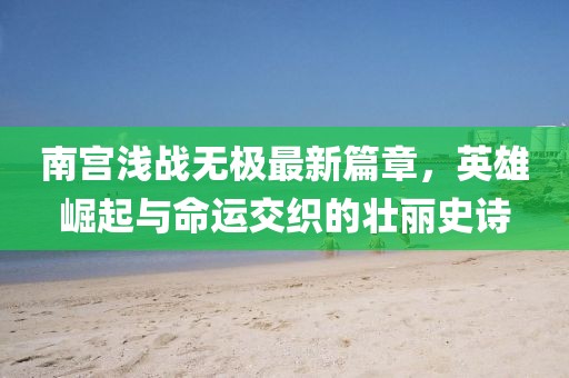 南宫浅战无极最新篇章，英雄崛起与命运交织的壮丽史诗