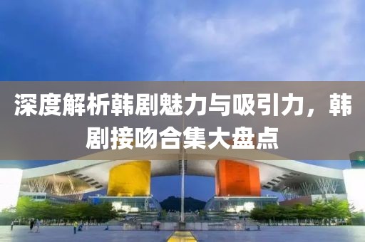 深度解析韩剧魅力与吸引力，韩剧接吻合集大盘点