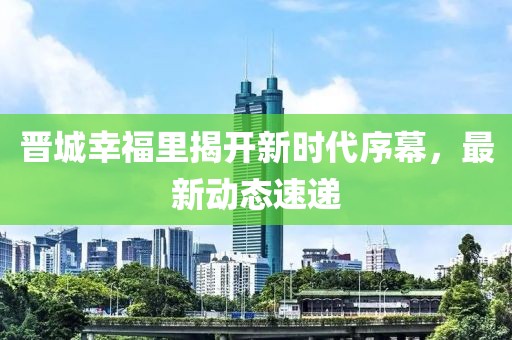 晋城幸福里揭开新时代序幕，最新动态速递