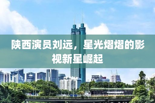 陕西演员刘远，星光熠熠的影视新星崛起