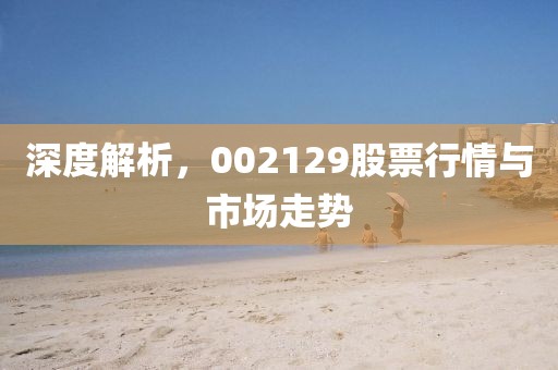 深度解析，002129股票行情与市场走势