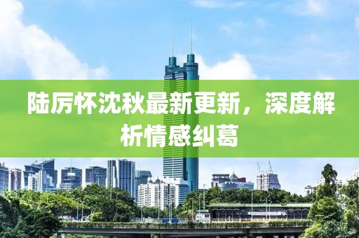 陆厉怀沈秋最新更新，深度解析情感纠葛
