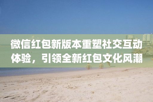 微信红包新版本重塑社交互动体验，引领全新红包文化风潮