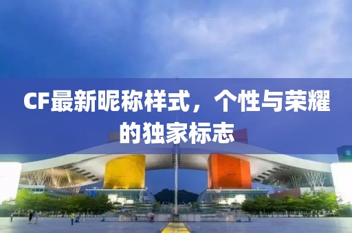 CF最新昵称样式，个性与荣耀的独家标志