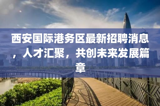 西安国际港务区最新招聘消息，人才汇聚，共创未来发展篇章