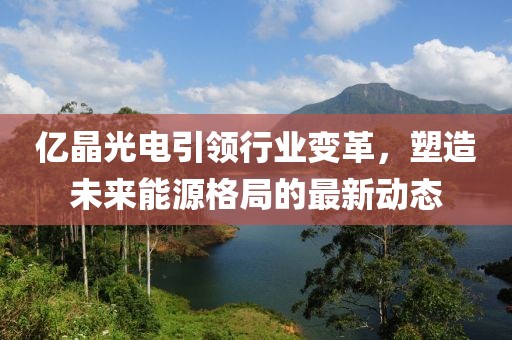 亿晶光电引领行业变革，塑造未来能源格局的最新动态