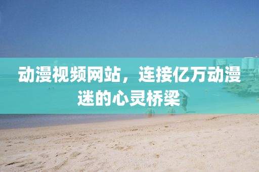 动漫视频网站，连接亿万动漫迷的心灵桥梁